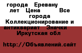 1.1) города : Еревану - 2750 лет › Цена ­ 149 - Все города Коллекционирование и антиквариат » Значки   . Иркутская обл.